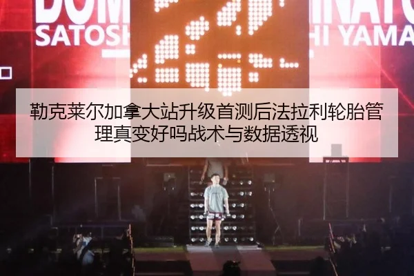 勒克莱尔加拿大站升级首测后法拉利轮胎管理真变好吗战术与数据透视